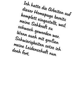 Ich hatte die Arbeiten auf dieser Homepage bereits komplett eingestellt, weil meine Sehkraft zu schwach geworden war. Wenn auch mit gro�en Schwierigkeiten setze ich meine Leidenschaft nun doch fort.
